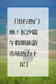 出行热门地！长沙端午假期旅游市场热力十足
