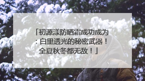 初源漾防晒霜成功成为：白里透光的秘密武器！全夏秋冬都无敌！