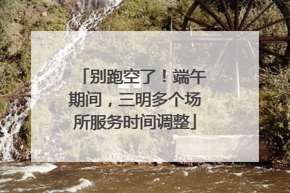 别跑空了！端午期间，三明多个场所服务时间调整