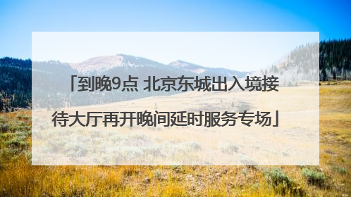 到晚9点 北京东城出入境接待大厅再开晚间延时服务专场