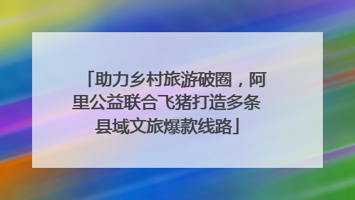 助力乡村旅游破圈，阿里公益联合飞猪打造多条县域文旅爆款线路