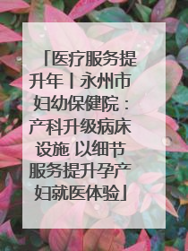 医疗服务提升年丨永州市妇幼保健院：产科升级病床设施 以细节服务提升孕产妇就医体验