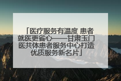 医疗服务有温度 患者就医更省心——甘肃玉门医共体患者服务中心打造优质服务新名片