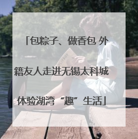 包粽子、做香包 外籍友人走进无锡太科城体验湖湾“趣”生活