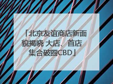 北京友谊商店新面貌揭晓 大店、首店集合破圈CBD