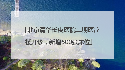 北京清华长庚医院二期医疗楼开诊，新增500张床位