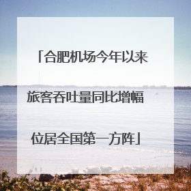 合肥机场今年以来旅客吞吐量同比增幅位居全国第一方阵
