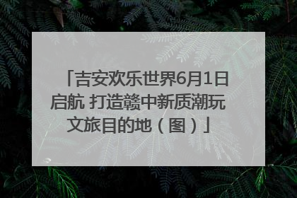 吉安欢乐世界6月1日启航 打造赣中新质潮玩文旅目的地（图）