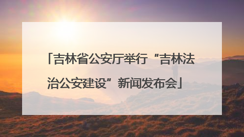 吉林省公安厅举行“吉林法治公安建设”新闻发布会