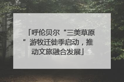 呼伦贝尔“三美草原”游牧迁徙季启动，推动文旅融合发展