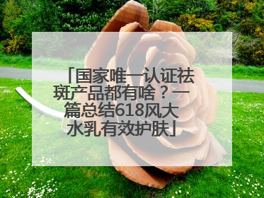 国家唯一认证祛斑产品都有啥？一篇总结618风大水乳有效护肤