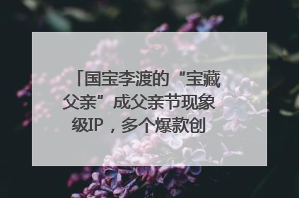 国宝李渡的“宝藏父亲”成父亲节现象级IP，多个爆款创造数千万流量