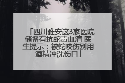 四川雅安这3家医院储备有抗蛇毒血清 医生提示：被蛇咬伤别用酒精冲洗伤口