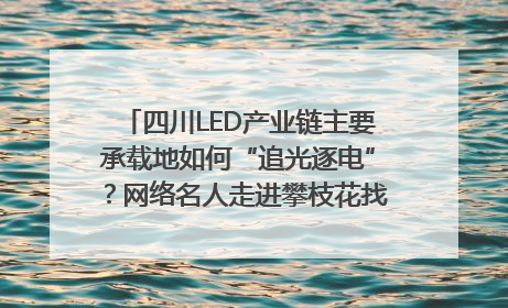四川LED产业链主要承载地如何“追光逐电”？网络名人走进攀枝花找答案｜网络名人四川行