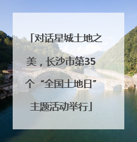 对话星城土地之美，长沙市第35个“全国土地日”主题活动举行
