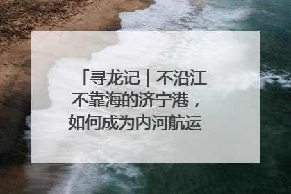 寻龙记｜不沿江不靠海的济宁港，如何成为内河航运的“绝对主力”