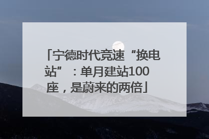 宁德时代竞速“换电站”：单月建站100座，是蔚来的两倍