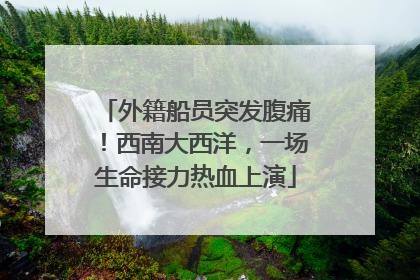 外籍船员突发腹痛！西南大西洋，一场生命接力热血上演