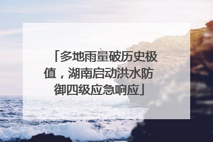多地雨量破历史极值，湖南启动洪水防御四级应急响应