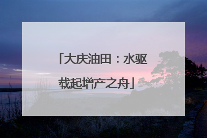 大庆油田：水驱载起增产之舟