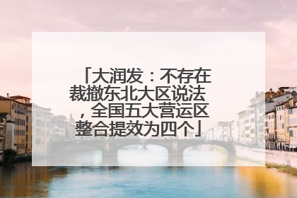 大润发：不存在裁撤东北大区说法，全国五大营运区整合提效为四个