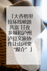 大香格里拉环线破题共富 甘孜乡城和泸州泸县文旅协作让山河变“媒介”