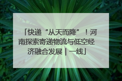 快递“从天而降”！河南探索寄递物流与低空经济融合发展｜一线