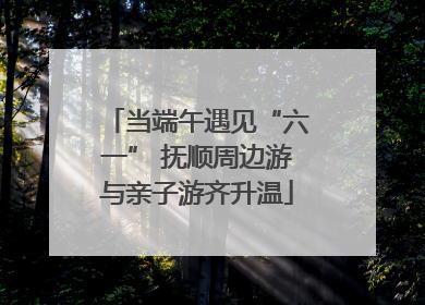 当端午遇见“六一” 抚顺周边游与亲子游齐升温