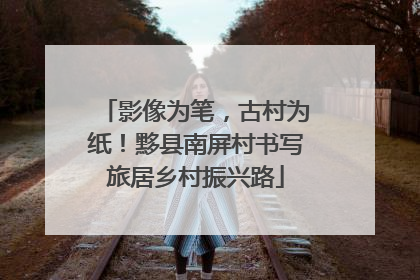 影像为笔，古村为纸！黟县南屏村书写旅居乡村振兴路