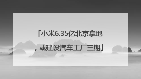 小米6.35亿北京拿地，或建设汽车工厂三期