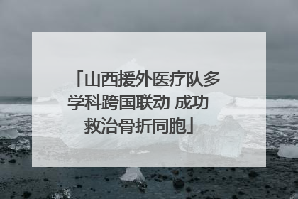 山西援外医疗队多学科跨国联动 成功救治骨折同胞