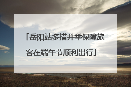 岳阳站多措并举保障旅客在端午节顺利出行