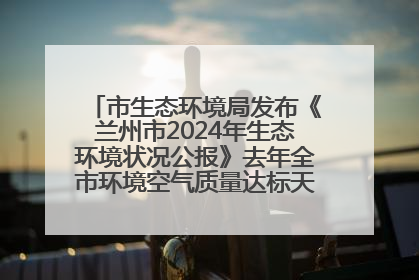 市生态环境局发布《兰州市2024年生态环境状况公报》去年全市环境空气质量达标天数301天