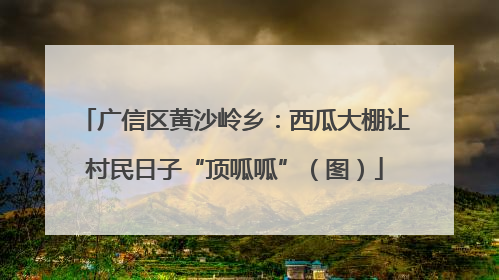 广信区黄沙岭乡：西瓜大棚让村民日子“顶呱呱”（图）