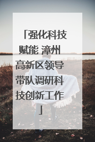 强化科技赋能 漳州高新区领导带队调研科技创新工作