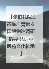 张伯礼院士莅临广誉远安国博物馆调研指导 共话中医药文化传承