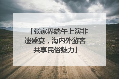 张家界端午上演非遗盛宴，海内外游客共享民俗魅力