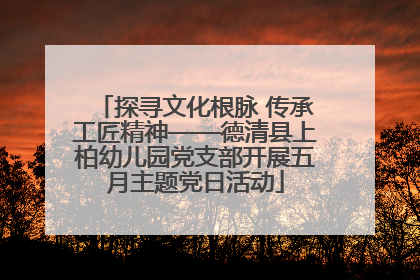 探寻文化根脉 传承工匠精神——德清县上柏幼儿园党支部开展五月主题党日活动