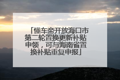 懂车帝开放海口市第二轮置换更新补贴申领，可与海南省置换补贴重复申报