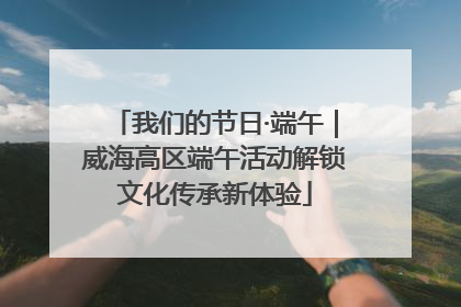 我们的节日·端午｜威海高区端午活动解锁文化传承新体验