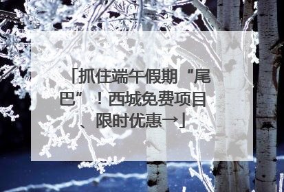 抓住端午假期“尾巴”！西城免费项目、限时优惠→