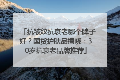 抗皱纹抗衰老哪个牌子好？国货护肤品揭晓：30岁抗衰老品牌推荐