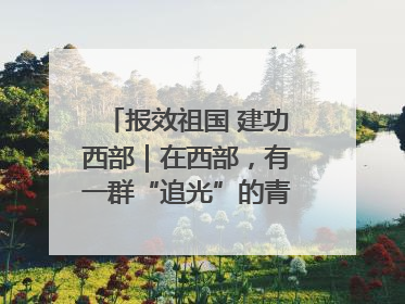 报效祖国 建功西部｜在西部，有一群“追光”的青年科学家