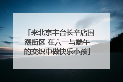 来北京丰台长辛店国潮街区 在六一与端午的交织中做快乐小孩