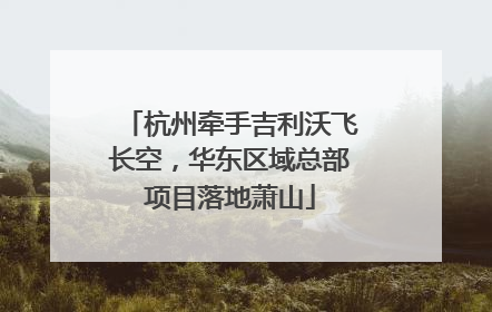 杭州牵手吉利沃飞长空，华东区域总部项目落地萧山