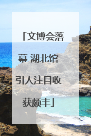 文博会落幕 湖北馆引人注目收获颇丰