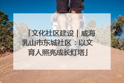 文化社区建设｜威海乳山市东城社区：以文育人照亮成长灯塔