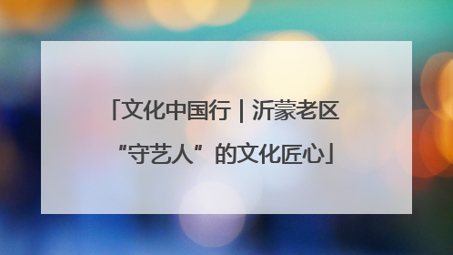 文化中国行｜沂蒙老区“守艺人”的文化匠心