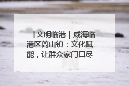 文明临港｜威海临港区蔄山镇：文化赋能，让群众家门口尽享幸福生活
