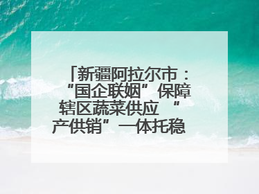 新疆阿拉尔市：“国企联姻”保障辖区蔬菜供应 “产供销”一体托稳市民菜篮子
